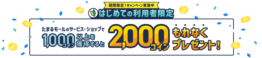 期間限定！キャンペーン実施中。はじめての利用者限定。たまるモールのサービス・ショップで1,000コイン以上獲得すると2,000コインもれなくプレゼント！